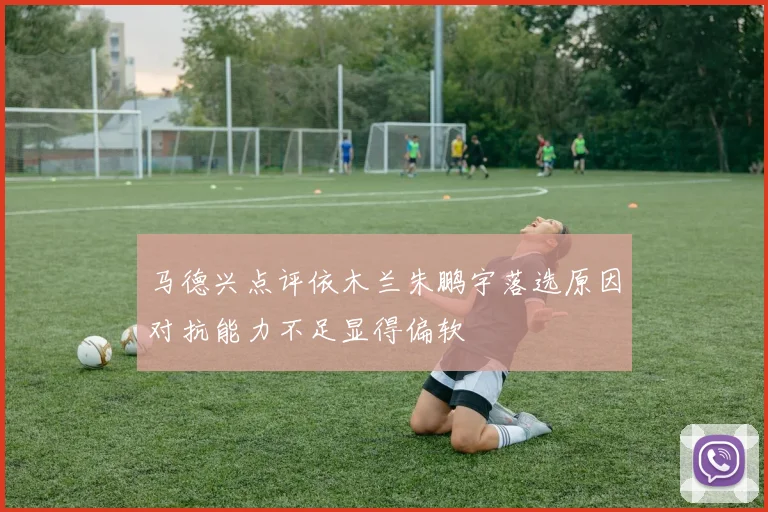 马德兴点评依木兰朱鹏宇落选原因对抗能力不足显得偏软