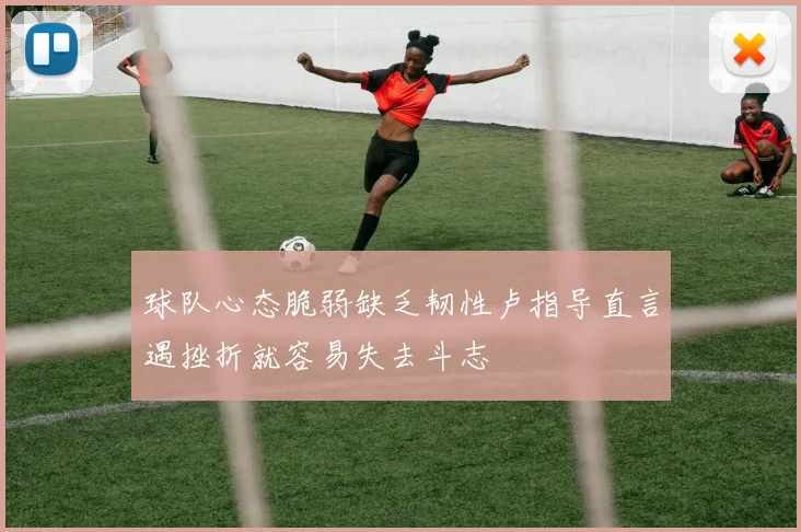 球队心态脆弱缺乏韧性卢指导直言遇挫折就容易失去斗志