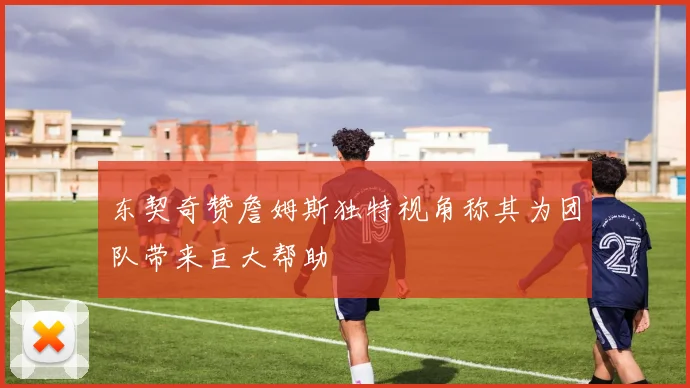 东契奇赞詹姆斯独特视角称其为团队带来巨大帮助