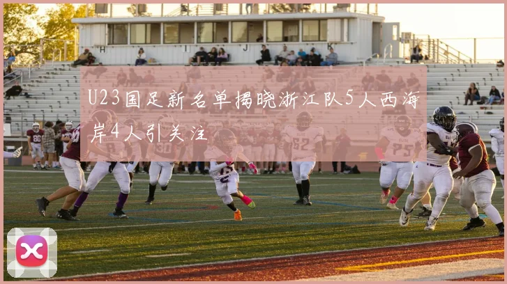 U23国足新名单揭晓浙江队5人西海岸4人引关注