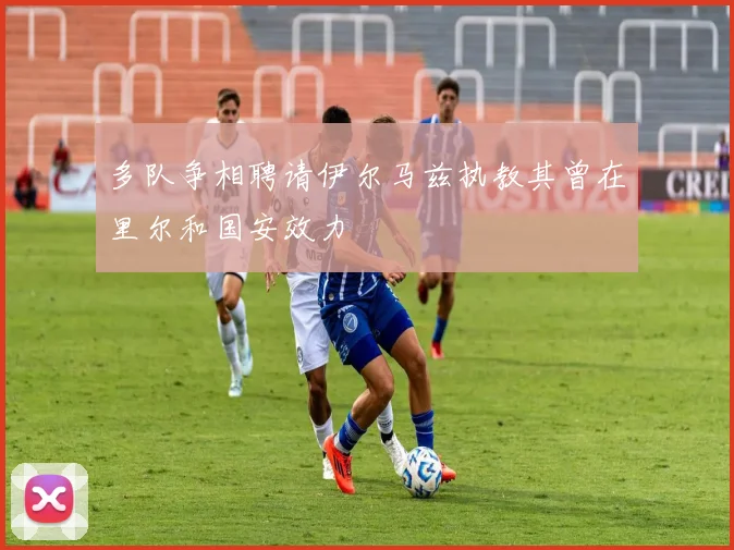 多队争相聘请伊尔马兹执教其曾在里尔和国安效力