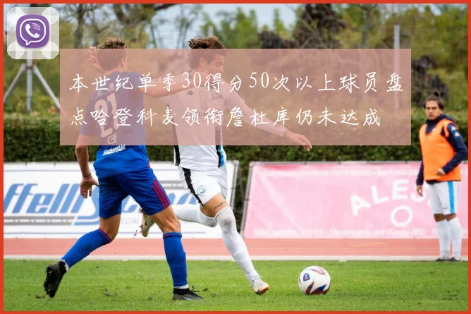 本世纪单季30得分50次以上球员盘点哈登科麦领衔詹杜库仍未达成