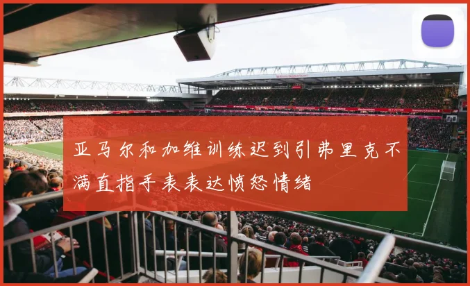 亚马尔和加维训练迟到引弗里克不满直指手表表达愤怒情绪