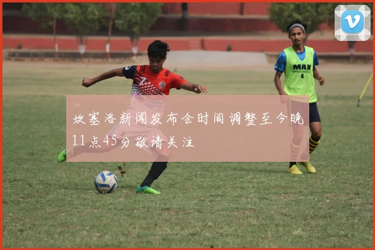坎塞洛新闻发布会时间调整至今晚11点45分敬请关注