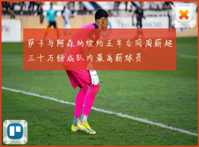 萨卡与阿森纳续约五年合同周薪超三十万镑成队内最高薪球员