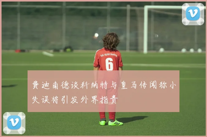费迪南德谈科纳特与皇马传闻称小失误将引发外界指责