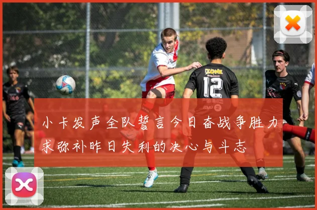 小卡发声全队誓言今日奋战争胜力求弥补昨日失利的决心与斗志