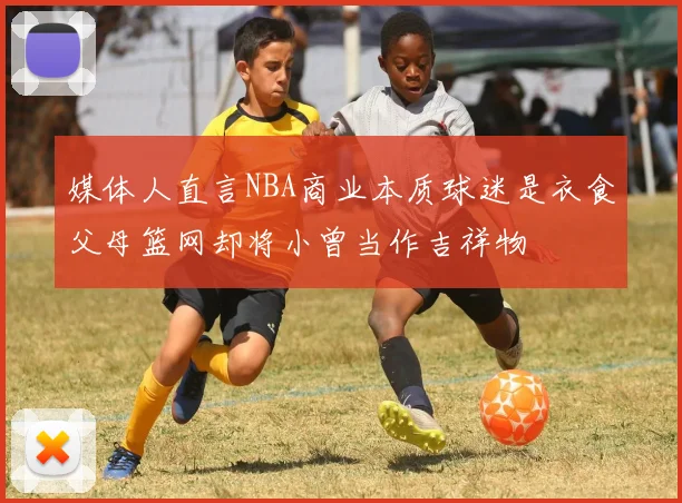 媒体人直言NBA商业本质球迷是衣食父母篮网却将小曾当作吉祥物
