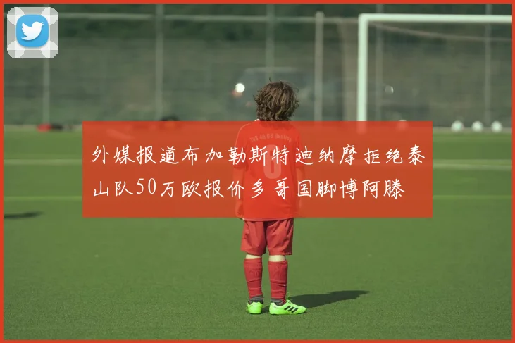 外媒报道布加勒斯特迪纳摩拒绝泰山队50万欧报价多哥国脚博阿滕