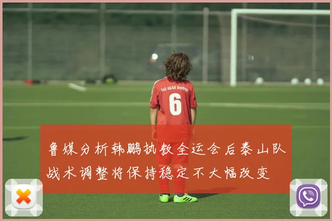 鲁媒分析韩鹏执教全运会后泰山队战术调整将保持稳定不大幅改变