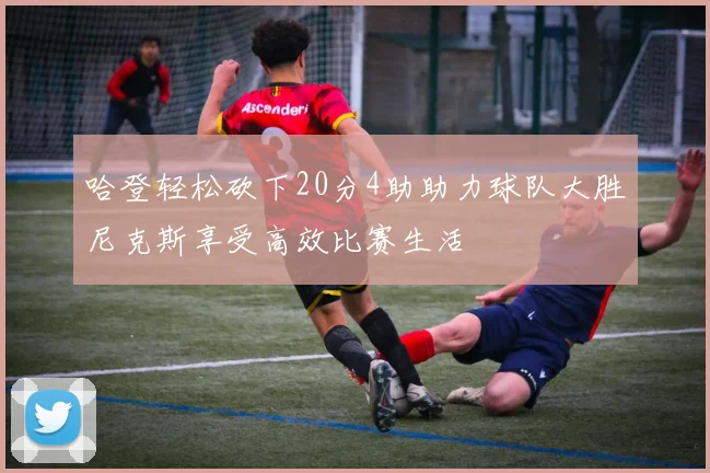 哈登轻松砍下20分4助助力球队大胜尼克斯享受高效比赛生活