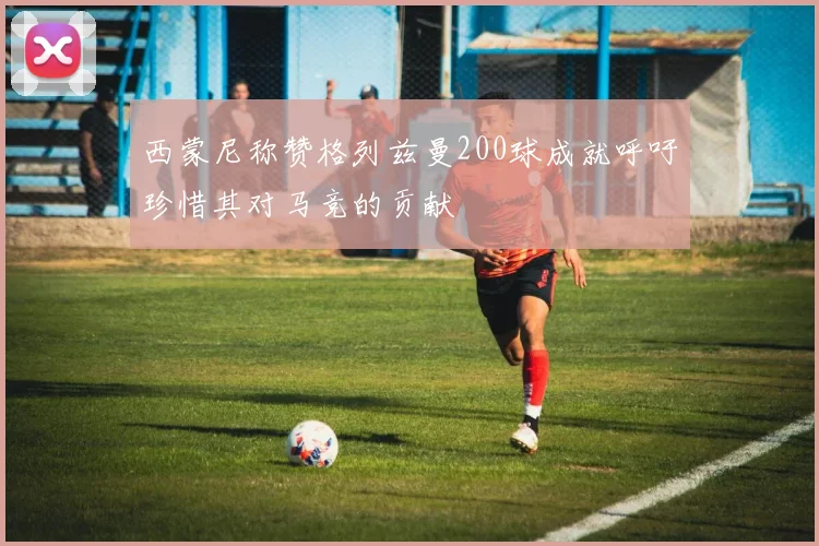 西蒙尼称赞格列兹曼200球成就呼吁珍惜其对马竞的贡献