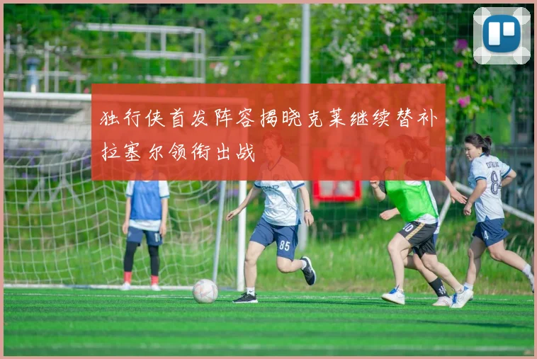 独行侠首发阵容揭晓克莱继续替补拉塞尔领衔出战