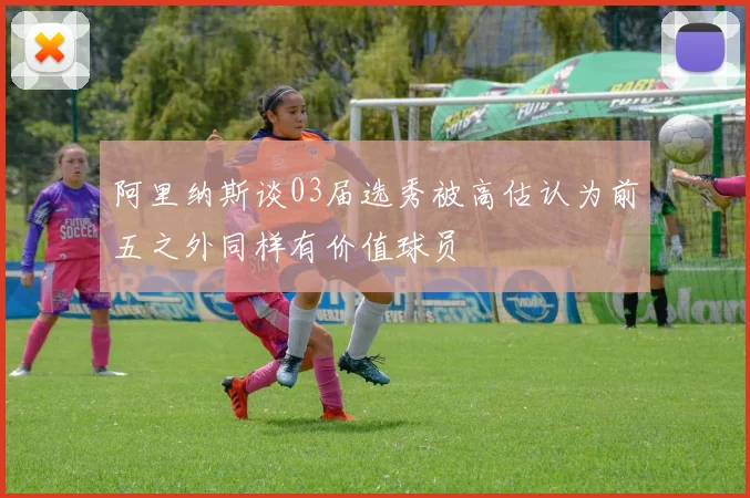 阿里纳斯谈03届选秀被高估认为前五之外同样有价值球员