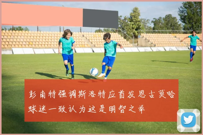 彭南特强调斯洛特应首发恩古莫哈球迷一致认为这是明智之举
