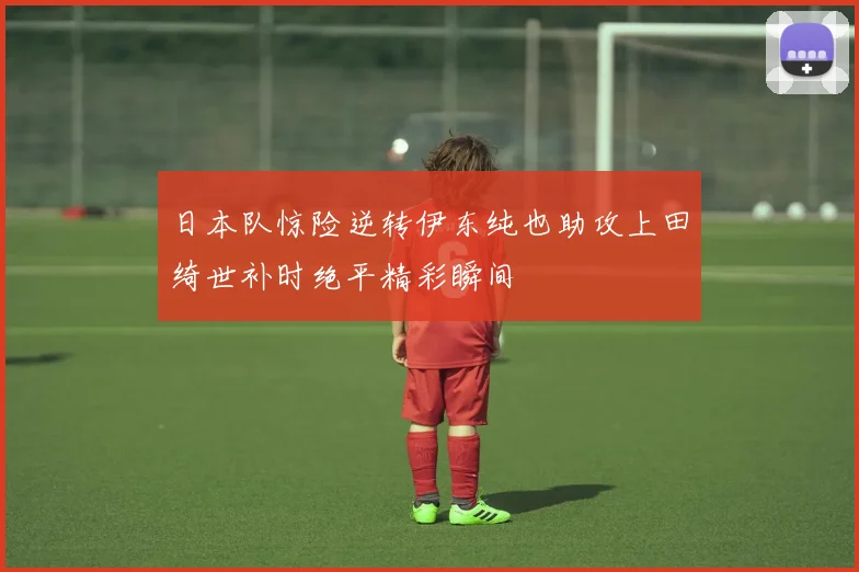 日本队惊险逆转伊东纯也助攻上田绮世补时绝平精彩瞬间