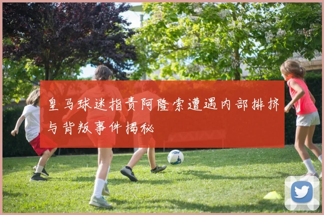 皇马球迷指责阿隆索遭遇内部排挤与背叛事件揭秘