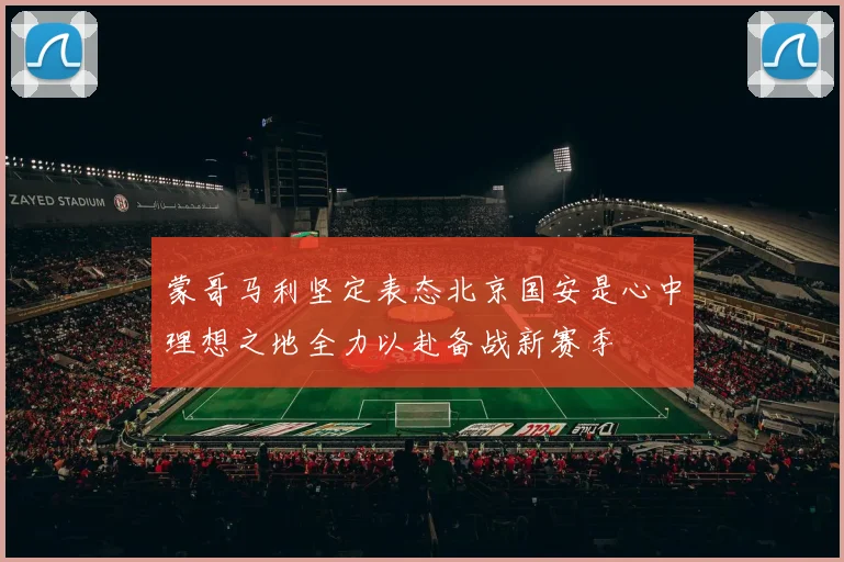 蒙哥马利坚定表态北京国安是心中理想之地全力以赴备战新赛季