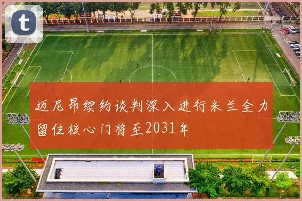 迈尼昂续约谈判深入进行米兰全力留住核心门将至2031年