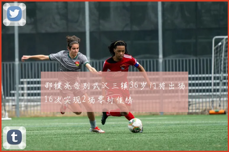 邵镤亮告别武汉三镇36岁门将出场16次实现2场零封佳绩