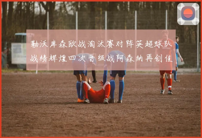 勒沃库森欧战淘汰赛对阵英超球队战绩辉煌四次晋级战阿森纳再创佳绩