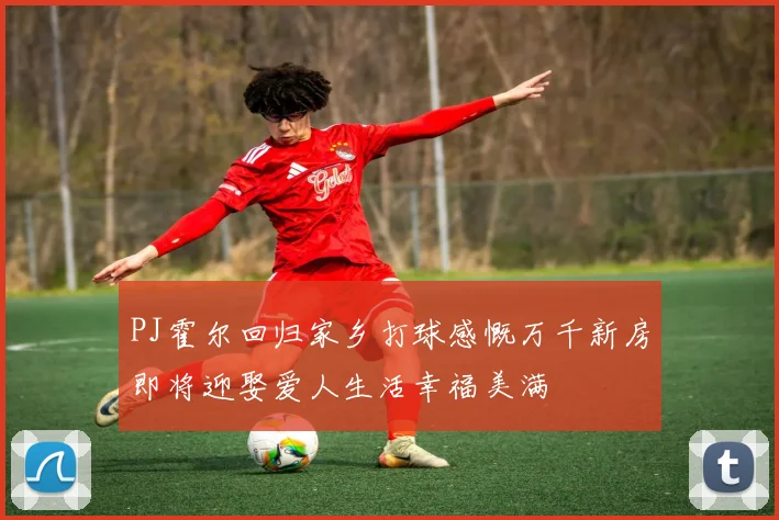 PJ霍尔回归家乡打球感慨万千新房即将迎娶爱人生活幸福美满