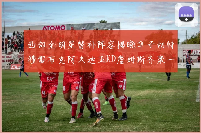 西部全明星替补阵容揭晓华子切特穆雷布克阿夫迪亚KD詹姆斯齐聚一堂
