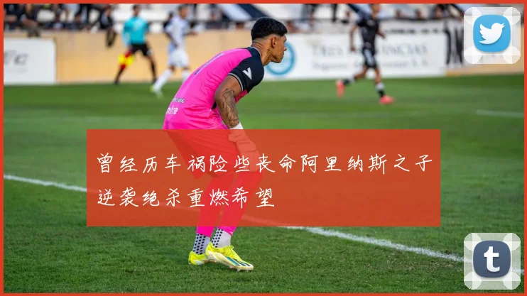 曾经历车祸险些丧命阿里纳斯之子逆袭绝杀重燃希望