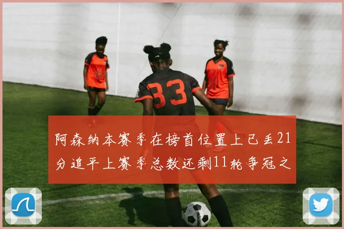 阿森纳本赛季在榜首位置上已丢21分追平上赛季总数还剩11轮争冠之路艰难